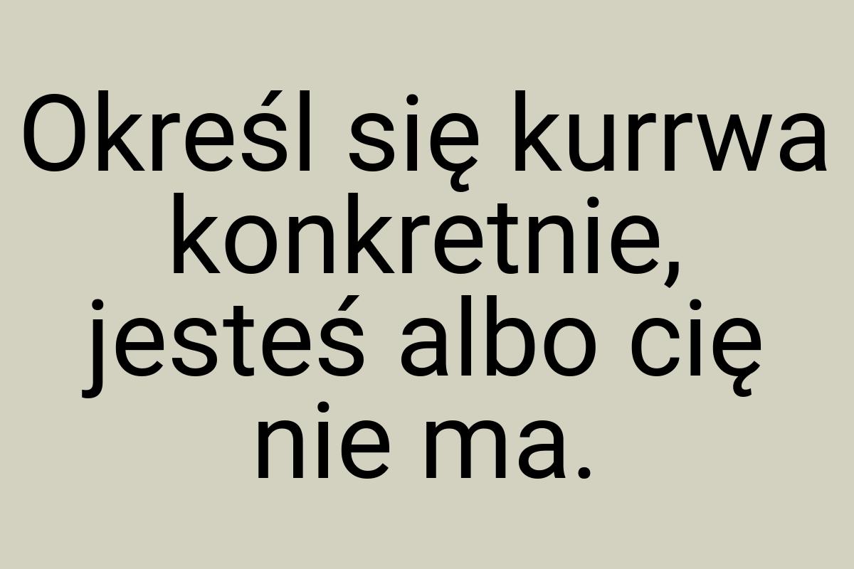 Określ się kurrwa konkretnie, jesteś albo cię nie ma