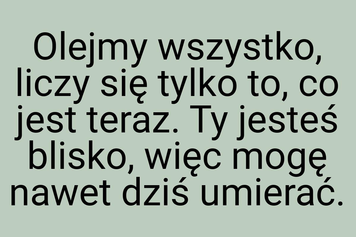 Olejmy wszystko, liczy się tylko to, co jest teraz. Ty