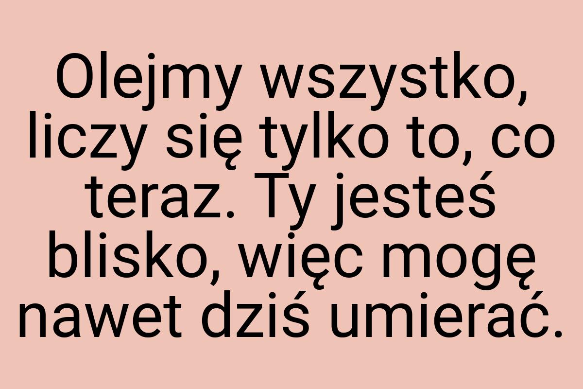 Olejmy wszystko, liczy się tylko to, co teraz. Ty jesteś