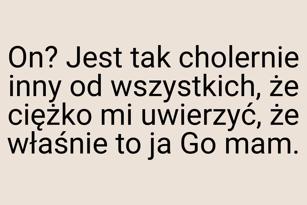 On? Jest tak cholernie inny od wszystkich, że ciężko mi