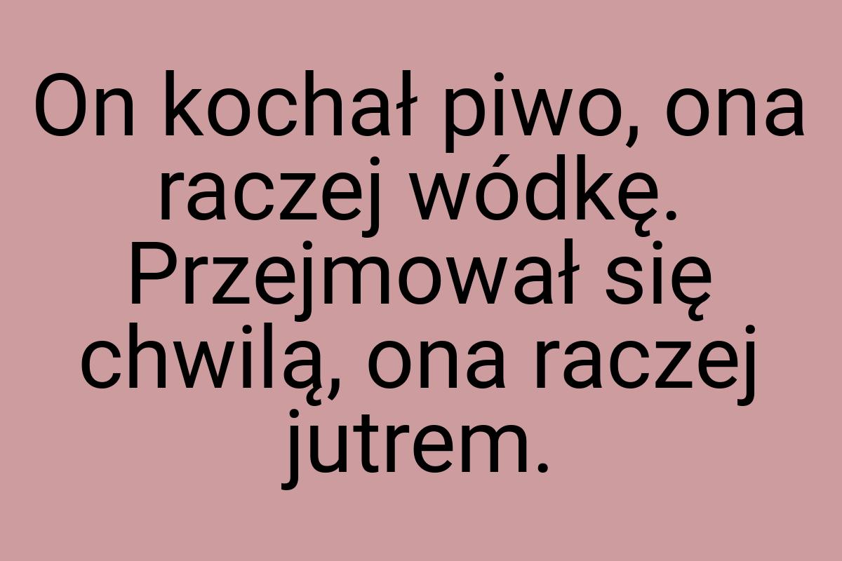 On kochał piwo, ona raczej wódkę. Przejmował się chwilą