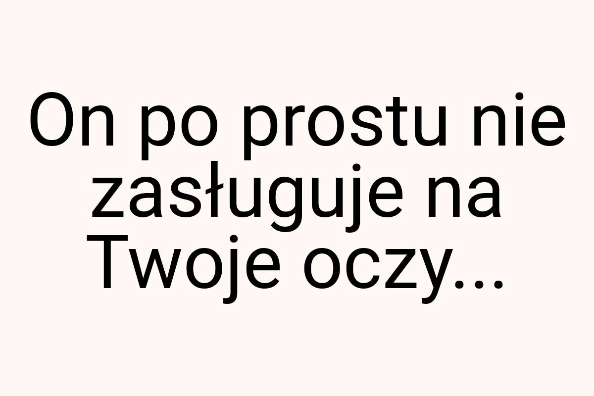 On po prostu nie zasługuje na Twoje oczy