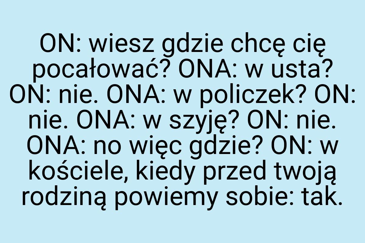 ON: wiesz gdzie chcę cię pocałować? ONA: w usta? ON: nie