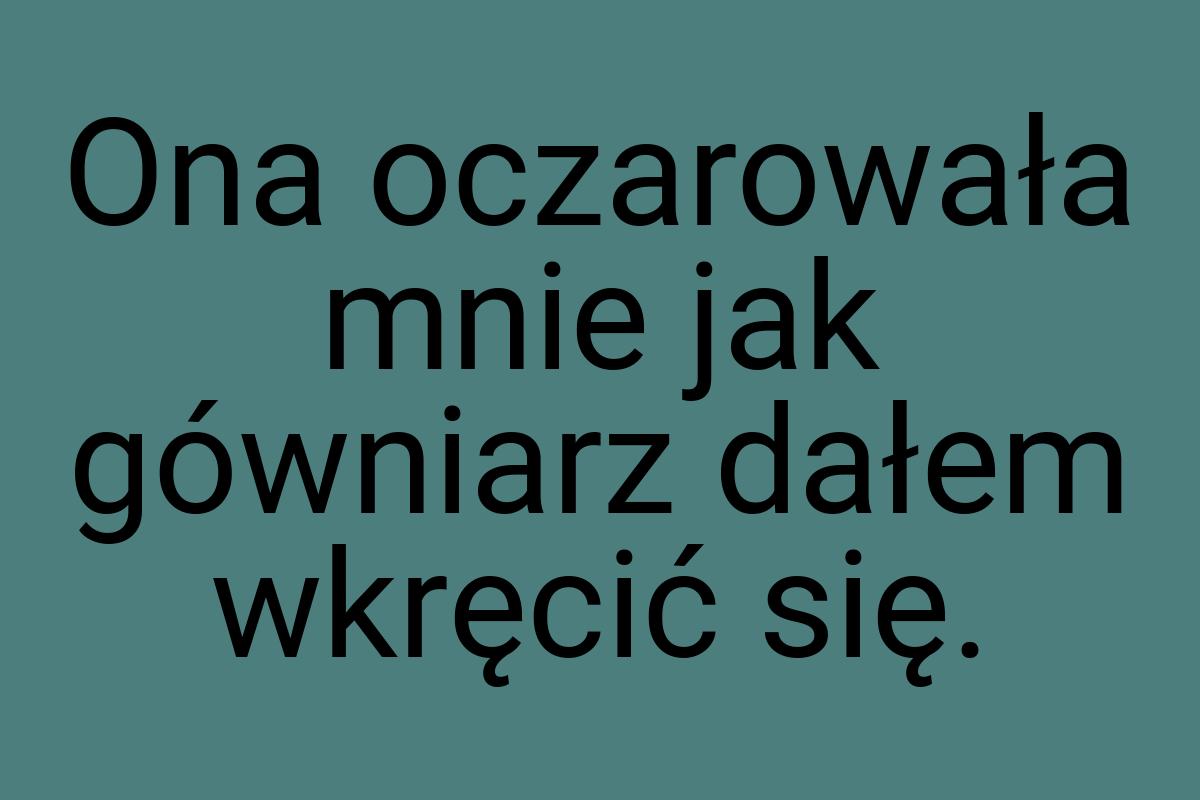 Ona oczarowała mnie jak gówniarz dałem wkręcić się