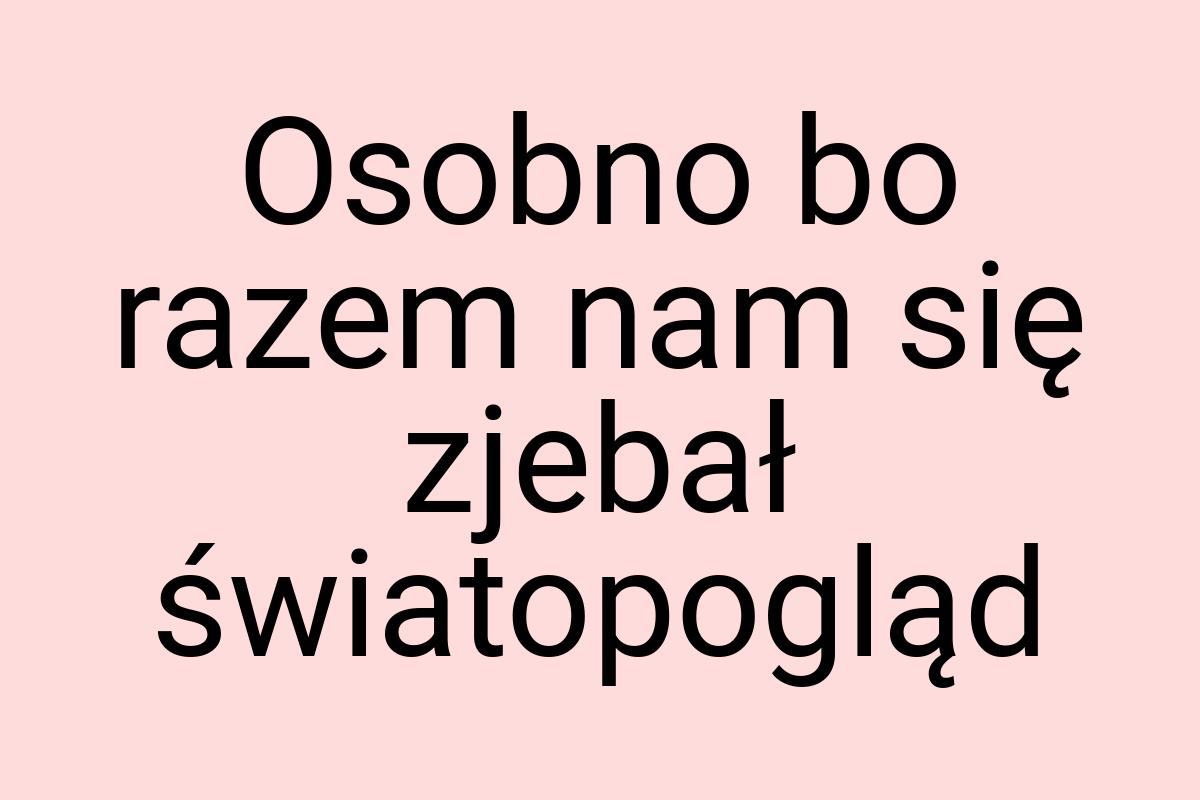 Osobno bo razem nam się zjebał światopogląd