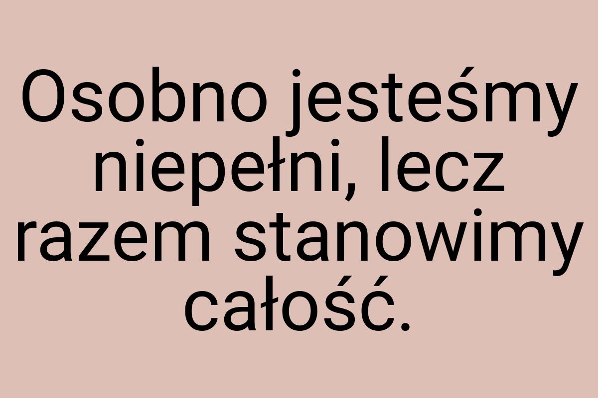Osobno jesteśmy niepełni, lecz razem stanowimy całość