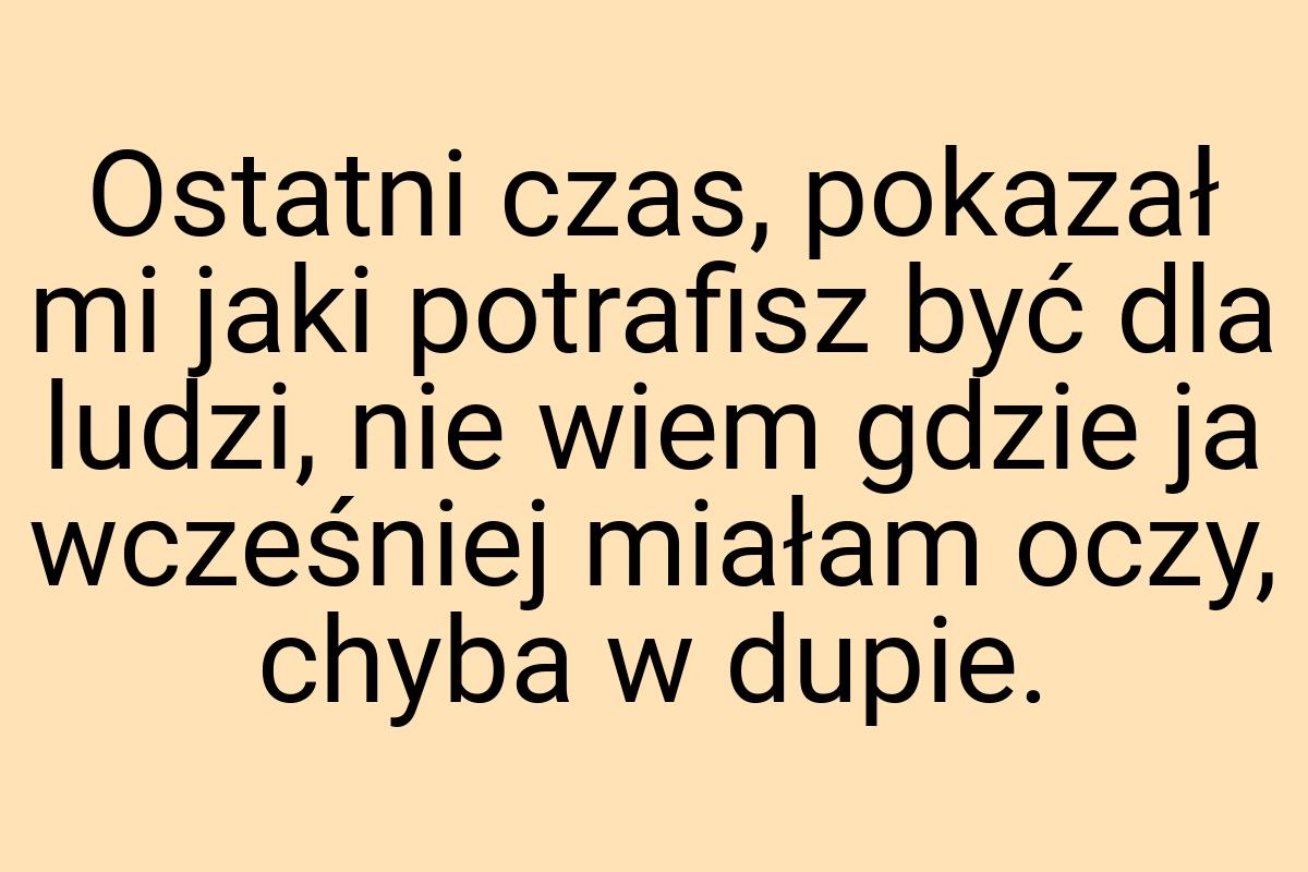 Ostatni czas, pokazał mi jaki potrafisz być dla ludzi, nie