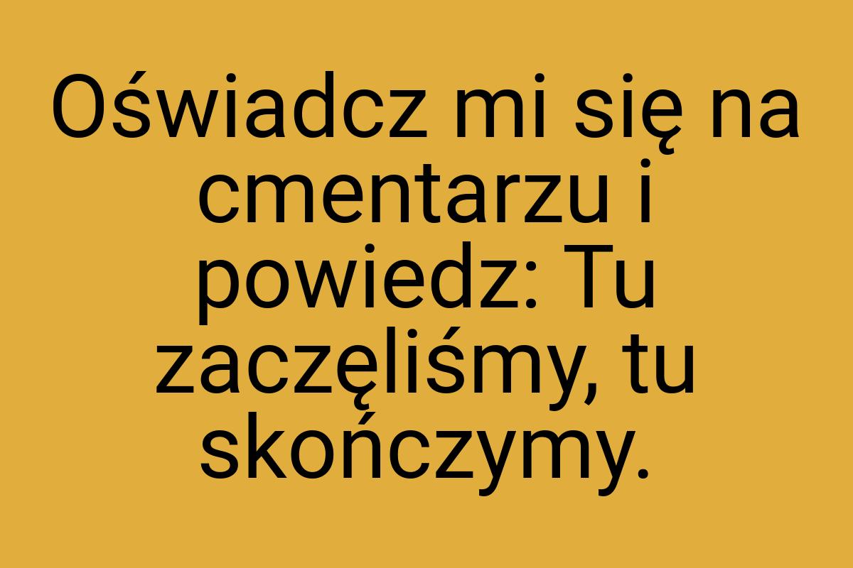 Oświadcz mi się na cmentarzu i powiedz: Tu zaczęliśmy, tu