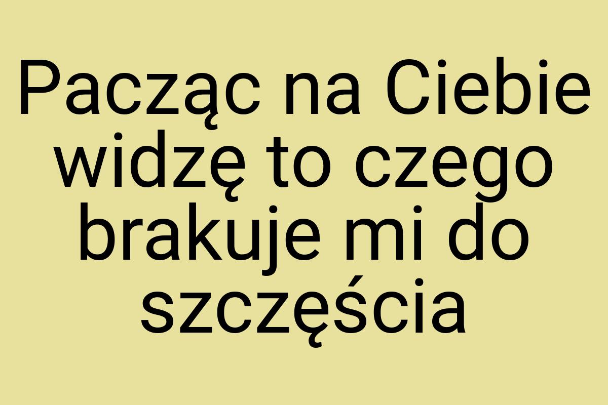 Pacząc na Ciebie widzę to czego brakuje mi do szczęścia