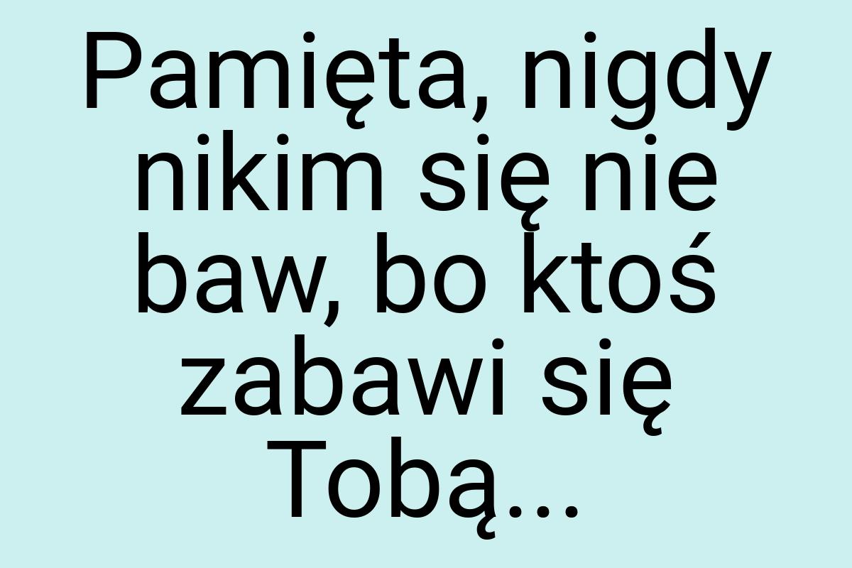 Pamięta, nigdy nikim się nie baw, bo ktoś zabawi się Tobą