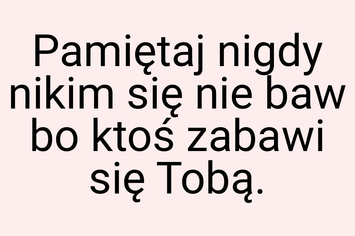 Pamiętaj nigdy nikim się nie baw bo ktoś zabawi się Tobą