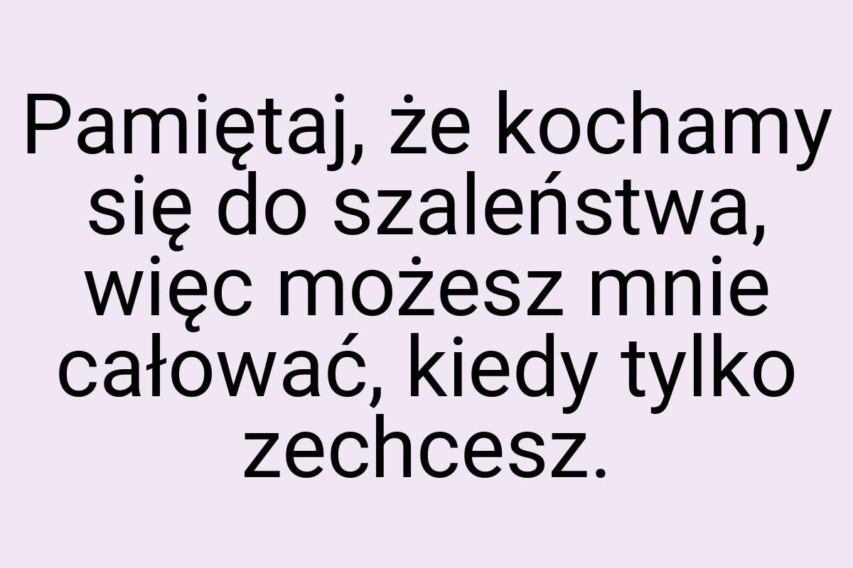 Pamiętaj, że kochamy się do szaleństwa, więc możesz mnie