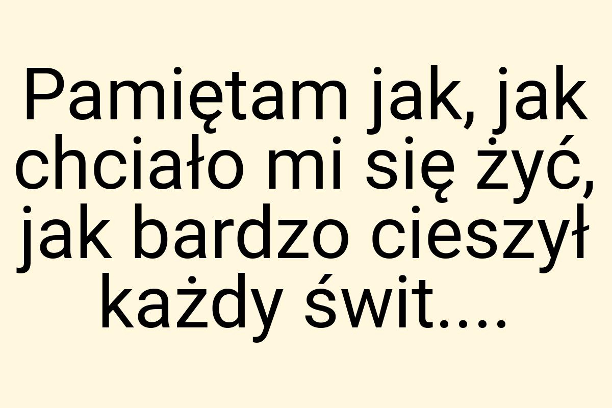 Pamiętam jak, jak chciało mi się żyć, jak bardzo cieszył