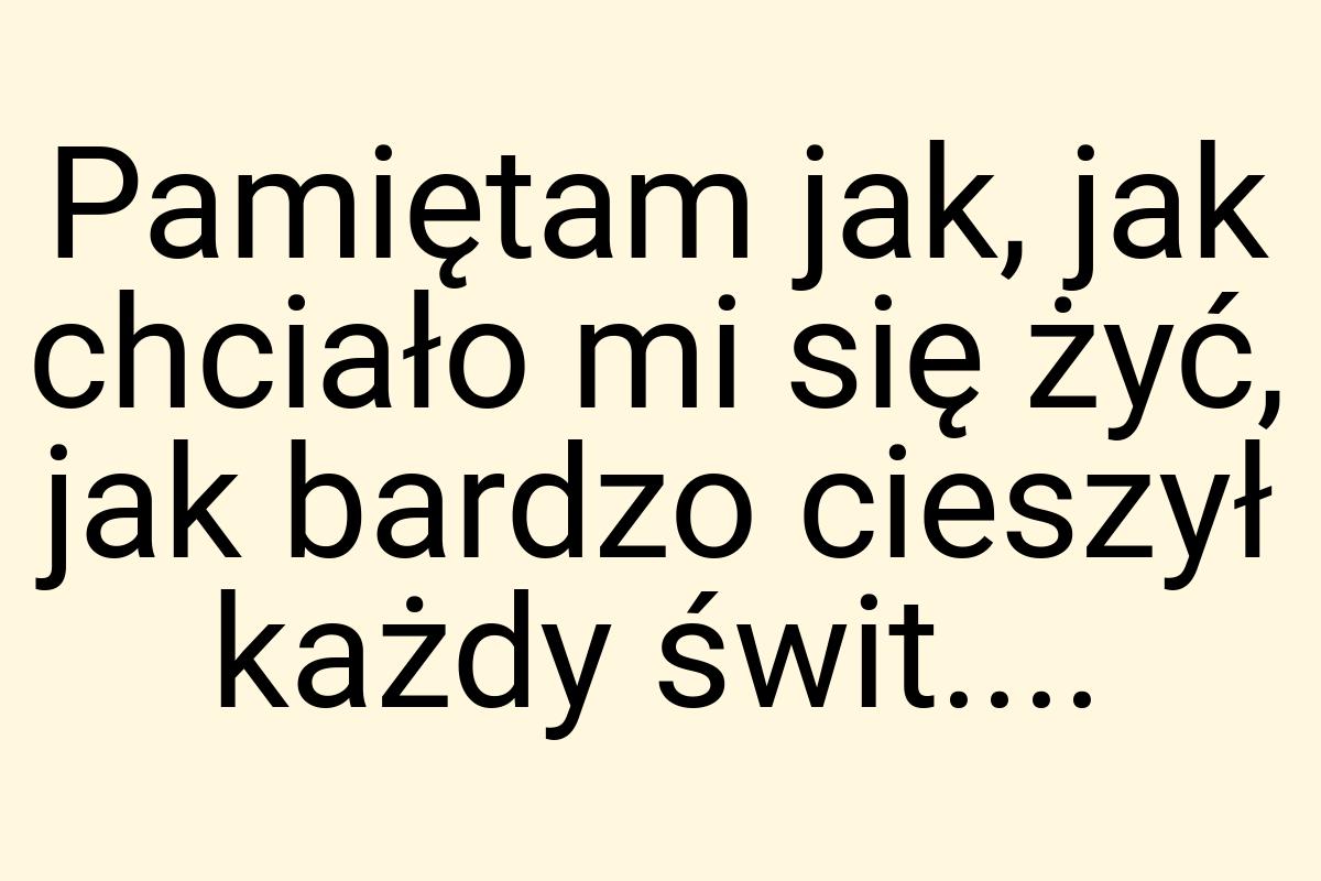 Pamiętam jak, jak chciało mi się żyć, jak bardzo cieszył