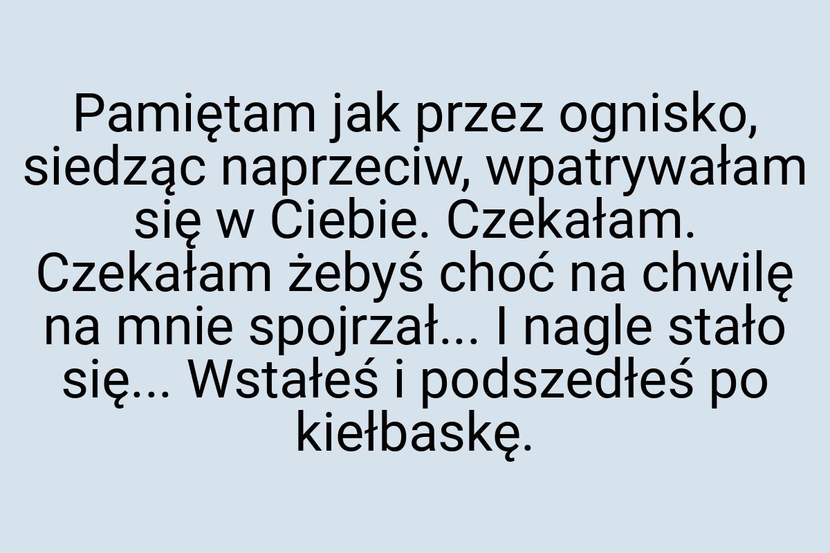 Pamiętam jak przez ognisko, siedząc naprzeciw, wpatrywałam