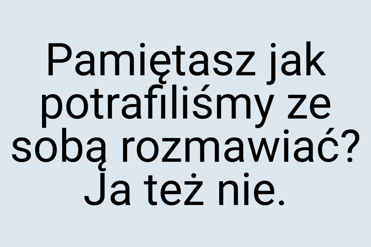 Pamiętasz jak potrafiliśmy ze sobą rozmawiać? Ja też nie