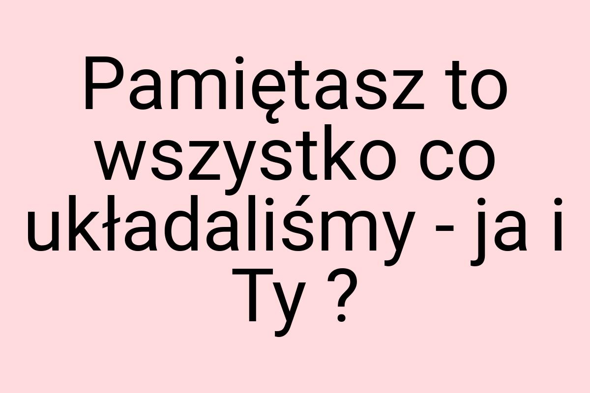 Pamiętasz to wszystko co układaliśmy - ja i Ty