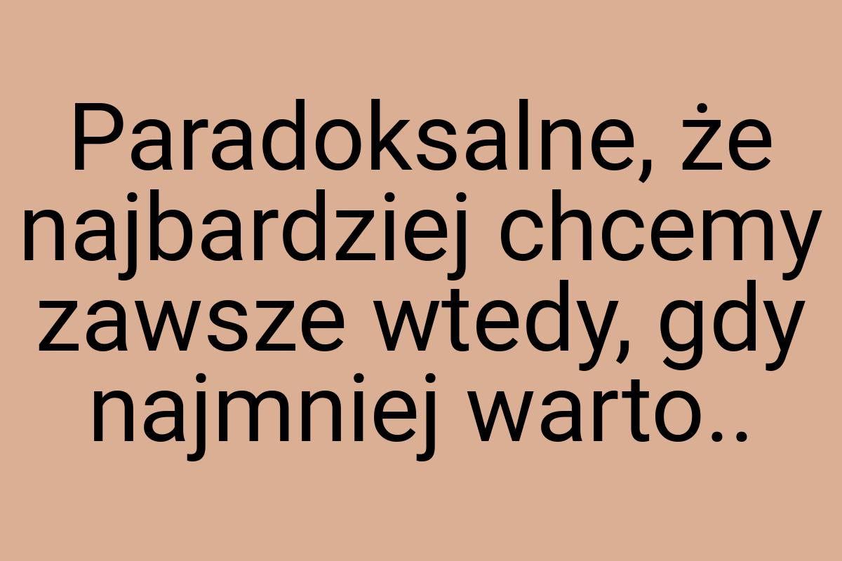 Paradoksalne, że najbardziej chcemy zawsze wtedy, gdy