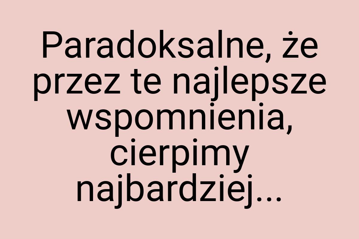 Paradoksalne, że przez te najlepsze wspomnienia, cierpimy