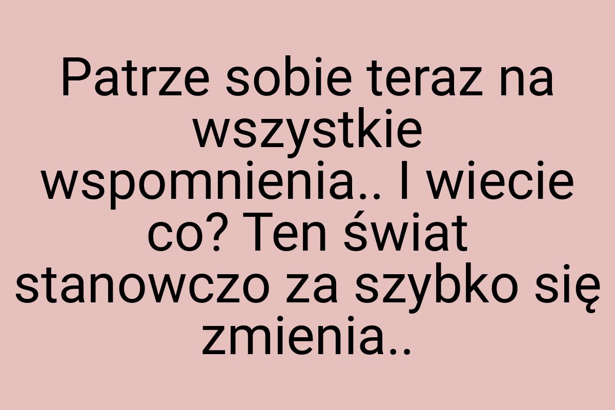 Patrze sobie teraz na wszystkie wspomnienia.. I wiecie co