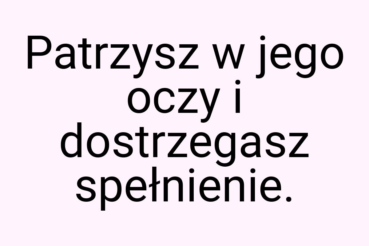 Patrzysz w jego oczy i dostrzegasz spełnienie