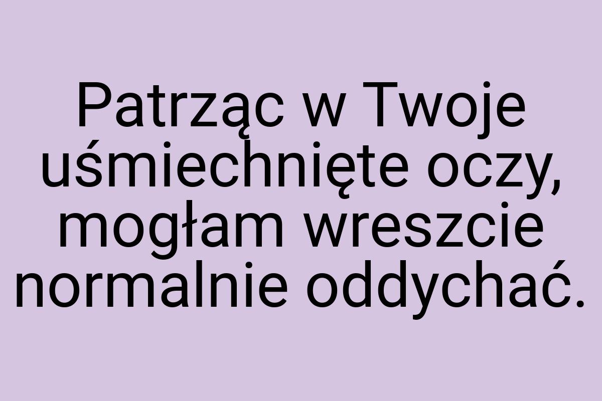 Patrząc w Twoje uśmiechnięte oczy, mogłam wreszcie