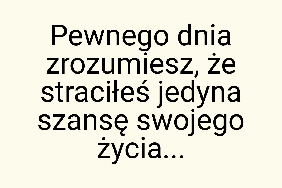 Pewnego dnia zrozumiesz, że straciłeś jedyna szansę swojego