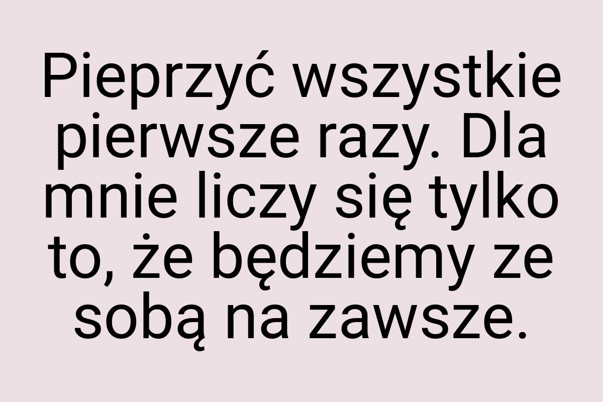 Pieprzyć wszystkie pierwsze razy. Dla mnie liczy się tylko