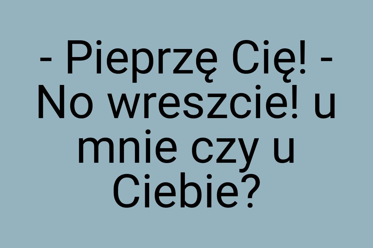 - Pieprzę Cię! - No wreszcie! u mnie czy u Ciebie