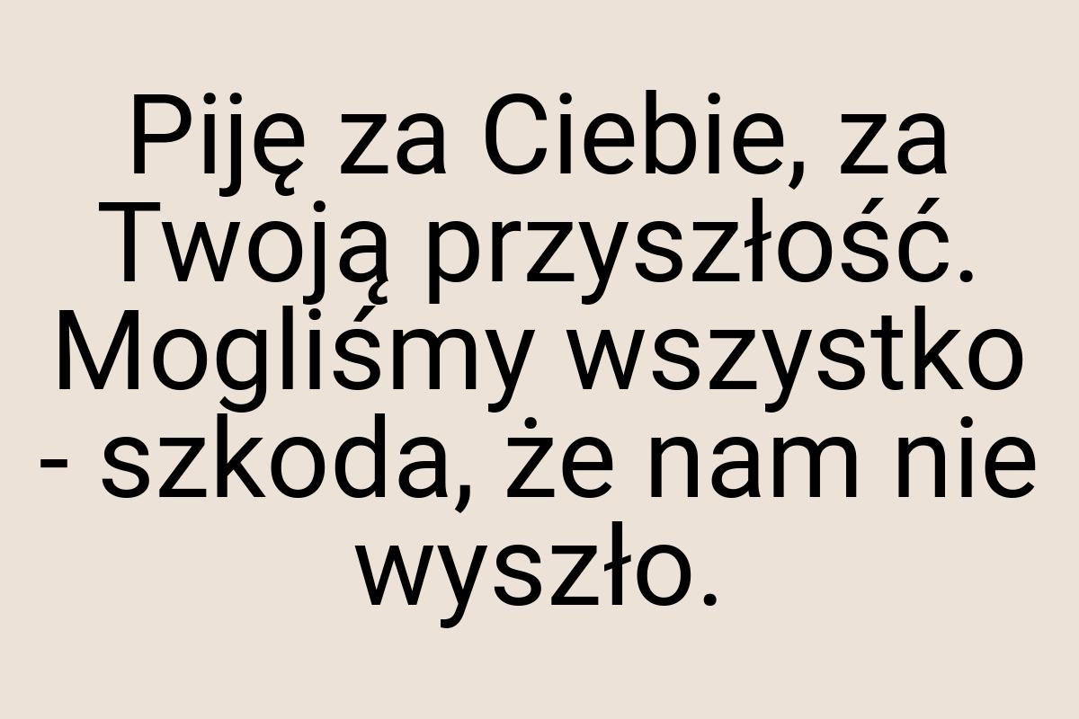 Piję za Ciebie, za Twoją przyszłość. Mogliśmy wszystko