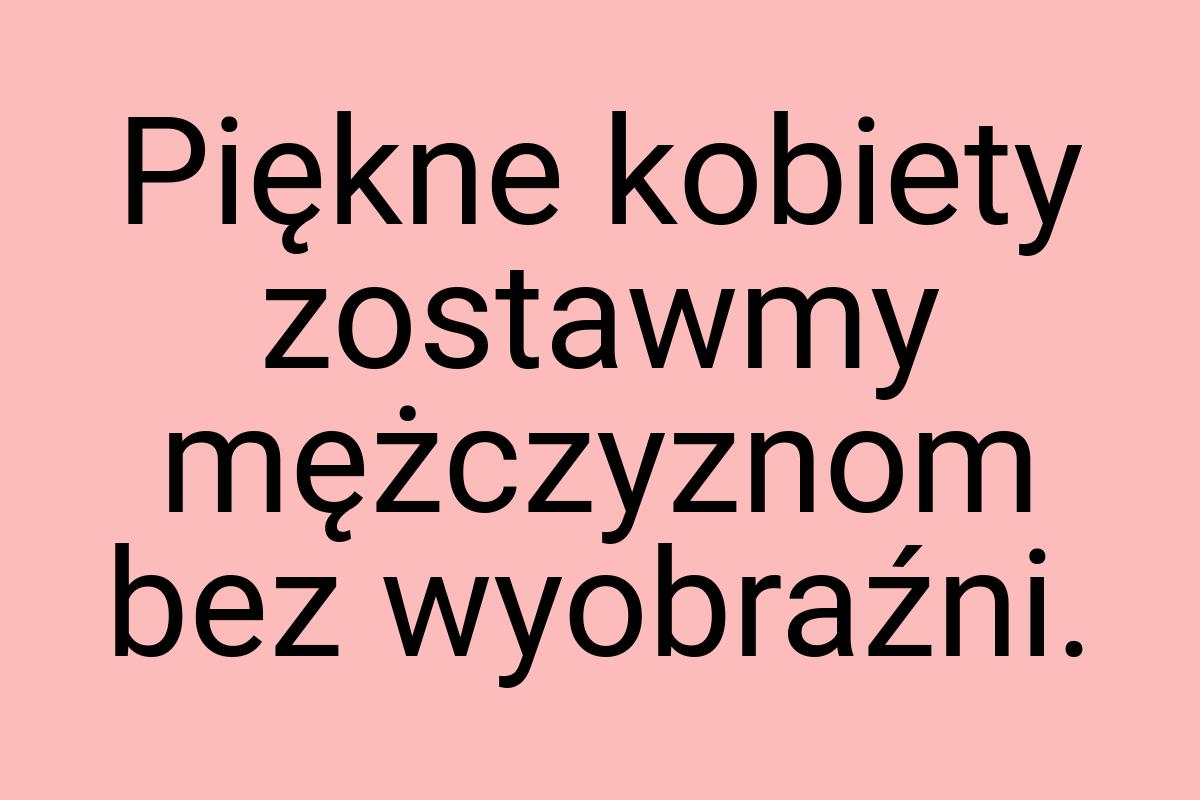 Piękne kobiety zostawmy mężczyznom bez wyobraźni