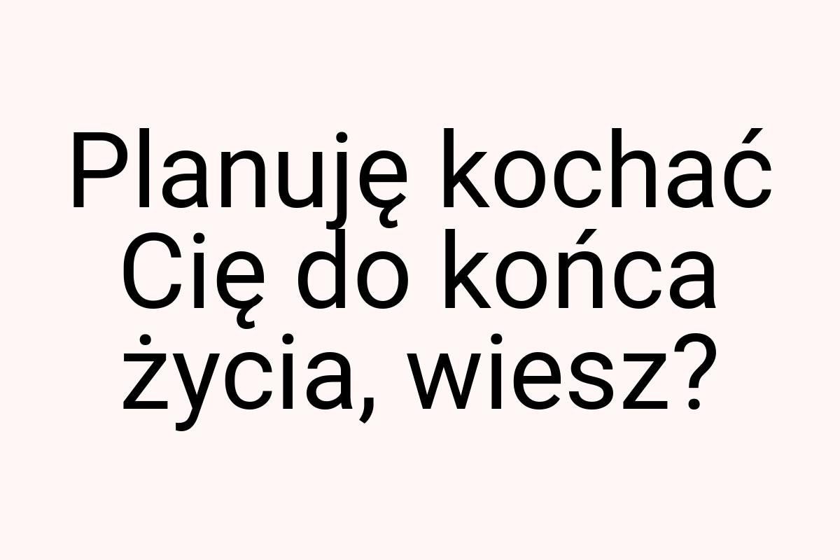 Planuję kochać Cię do końca życia, wiesz