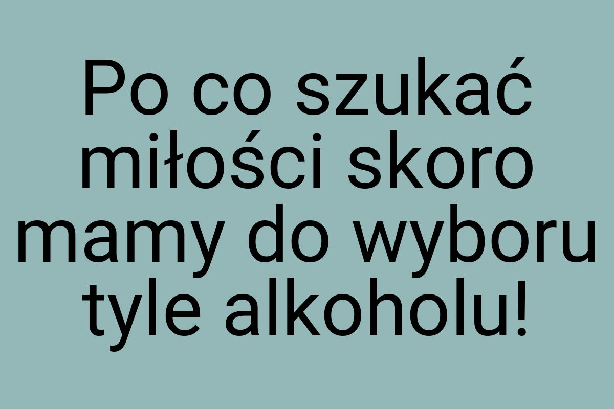 Po co szukać miłości skoro mamy do wyboru tyle alkoholu