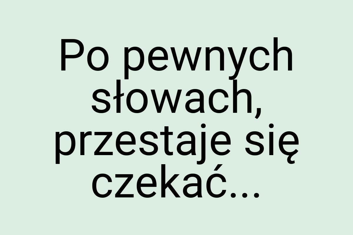 Po pewnych słowach, przestaje się czekać