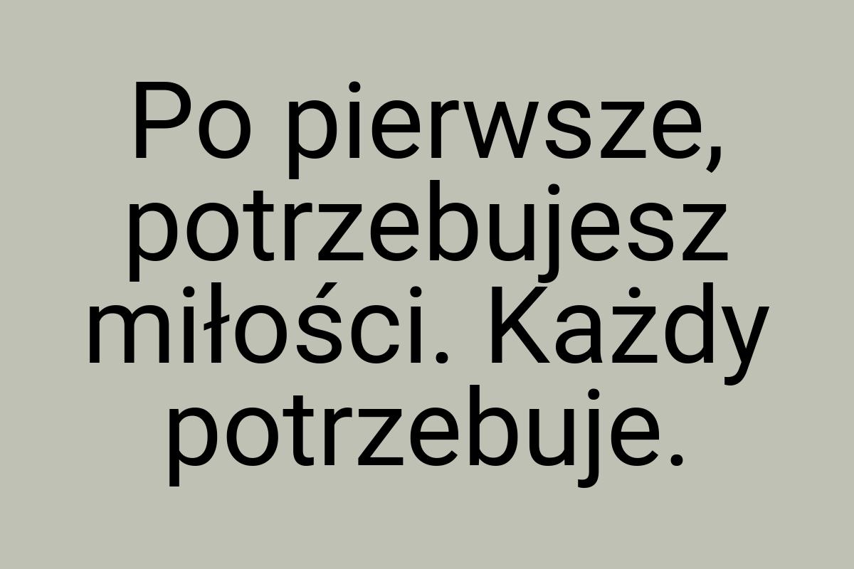 Po pierwsze, potrzebujesz miłości. Każdy potrzebuje