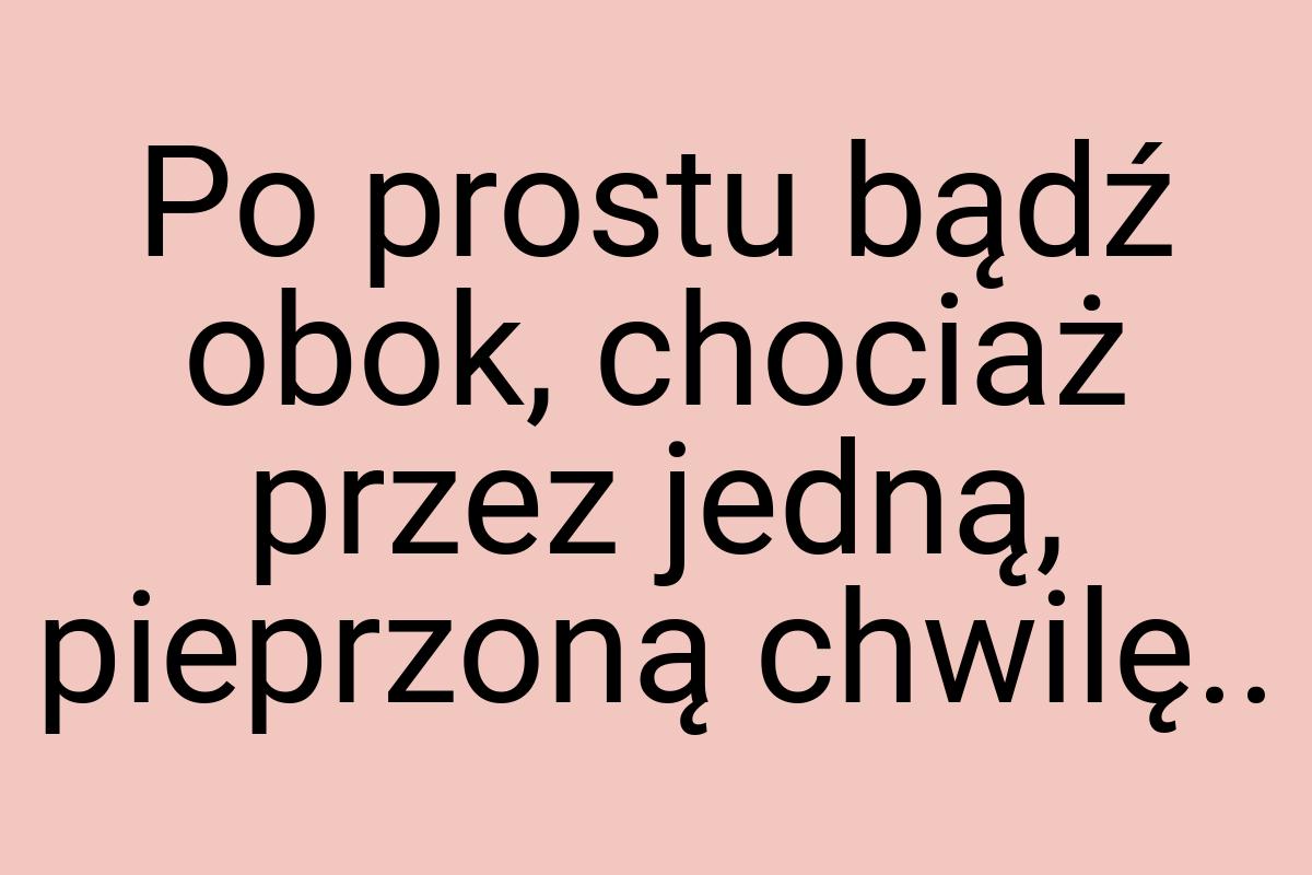 Po prostu bądź obok, chociaż przez jedną, pieprzoną chwilę