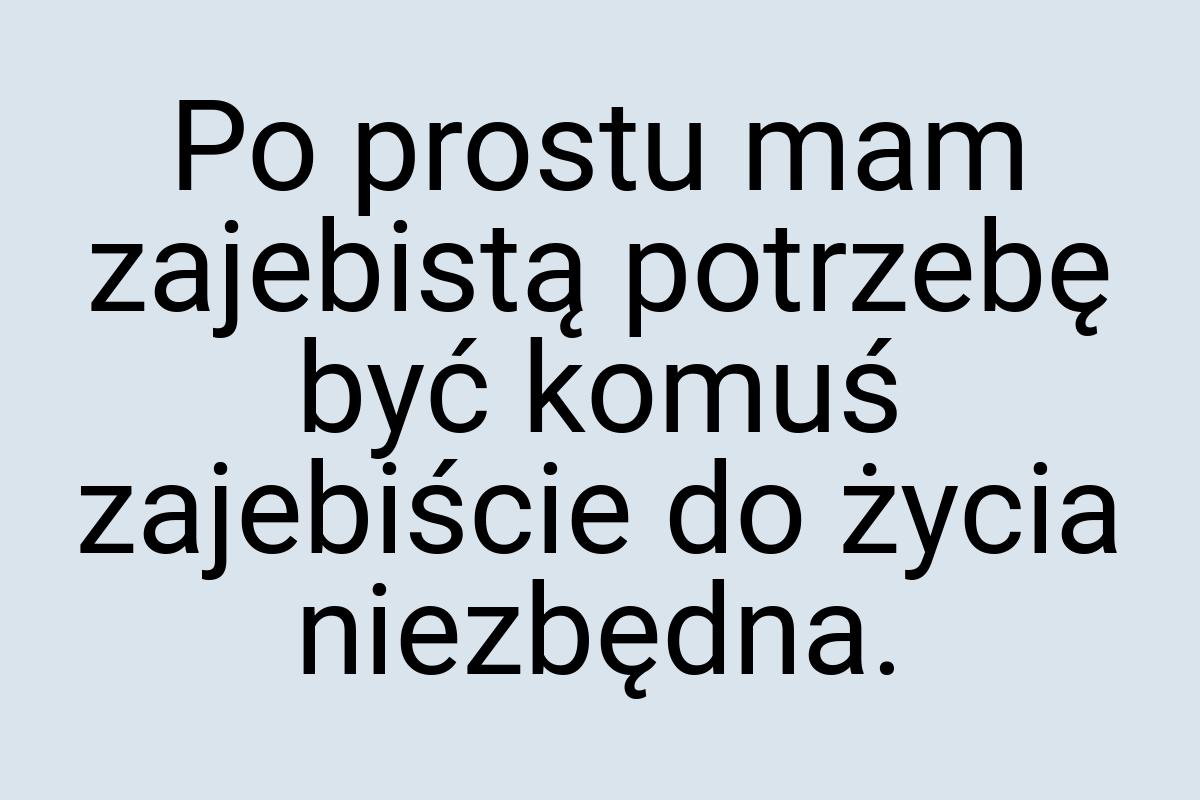 Po prostu mam zajebistą potrzebę być komuś zajebiście do