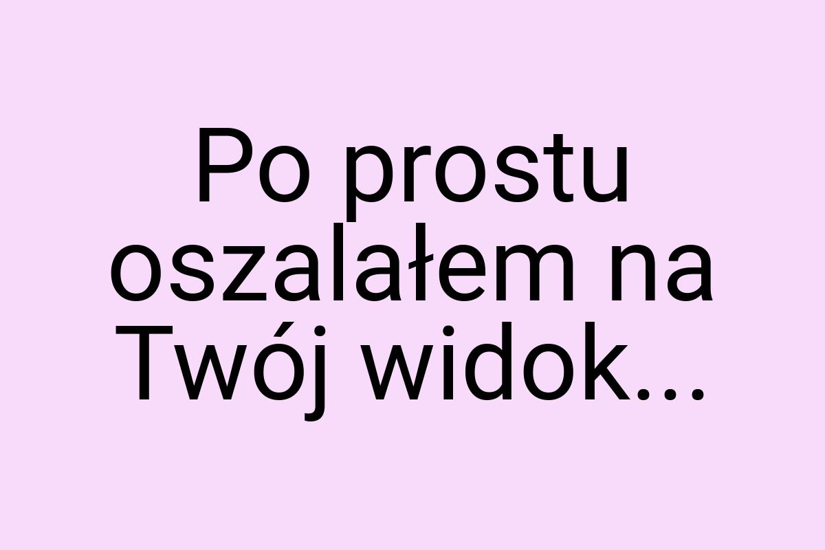 Po prostu oszalałem na Twój widok