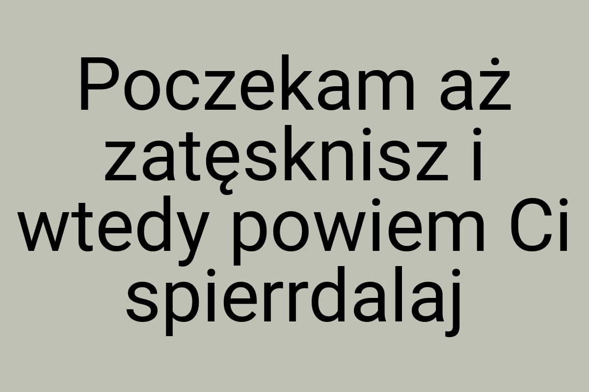 Poczekam aż zatęsknisz i wtedy powiem Ci spierrdalaj