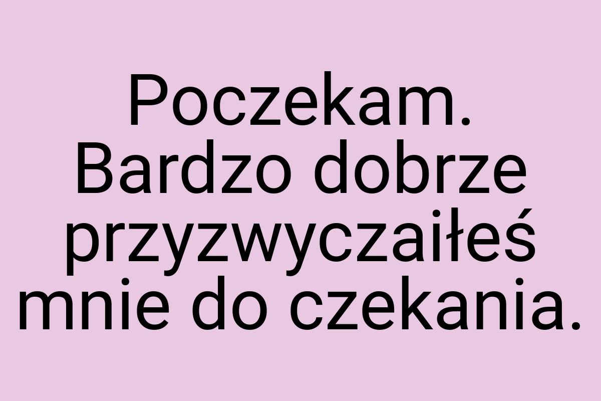 Poczekam. Bardzo dobrze przyzwyczaiłeś mnie do czekania