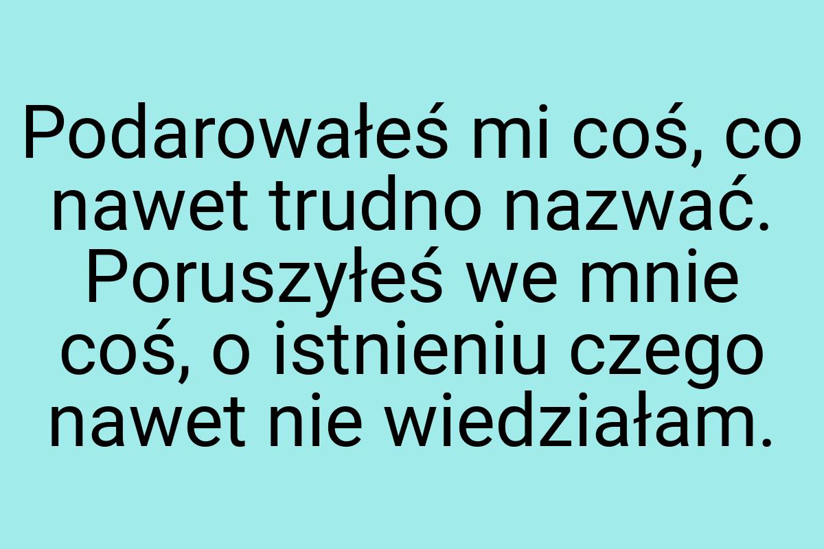 Podarowałeś mi coś, co nawet trudno nazwać. Poruszyłeś we