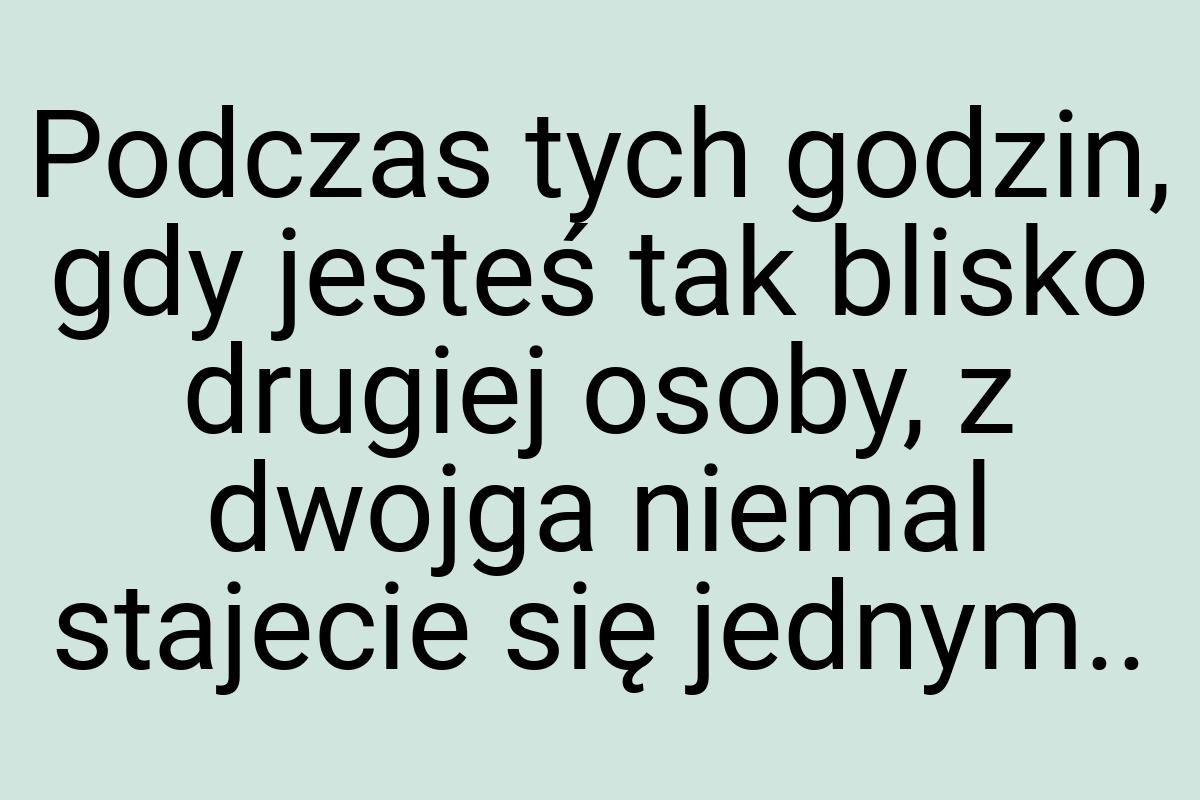 Podczas tych godzin, gdy jesteś tak blisko drugiej osoby, z