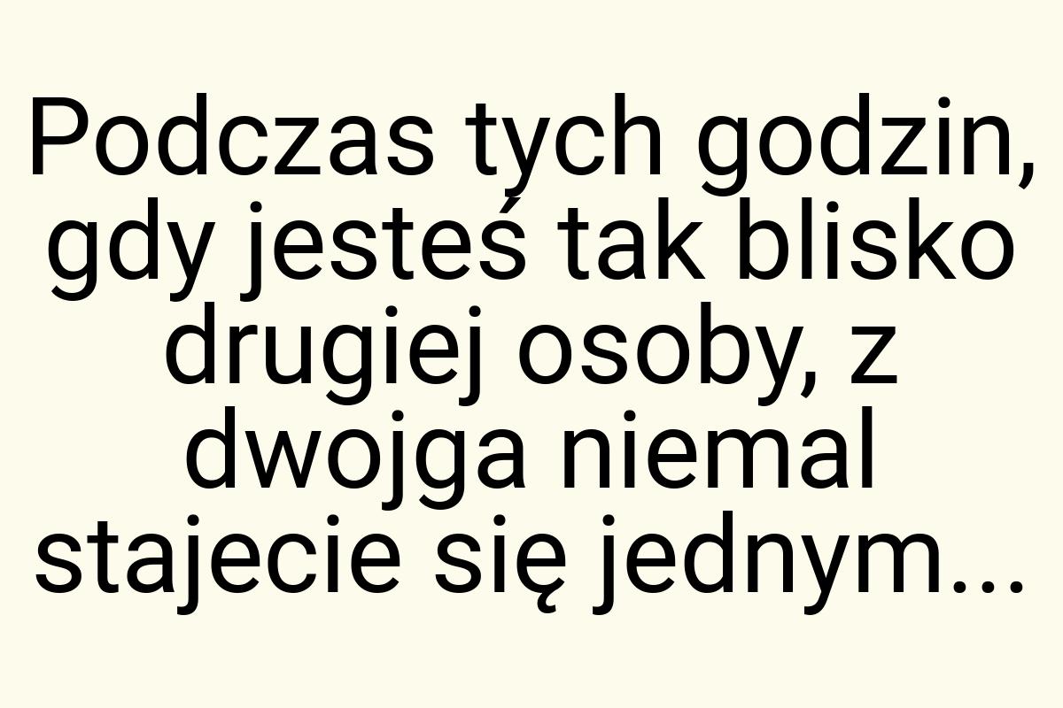 Podczas tych godzin, gdy jesteś tak blisko drugiej osoby, z