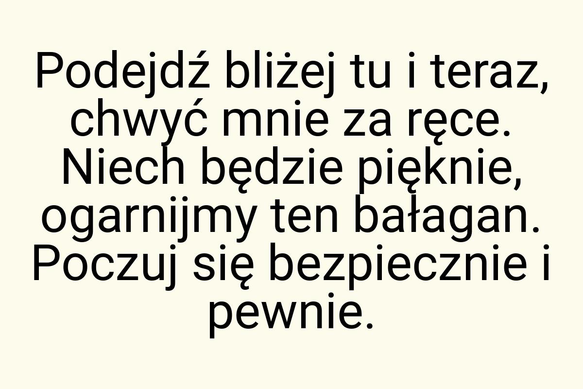 Podejdź bliżej tu i teraz, chwyć mnie za ręce. Niech będzie