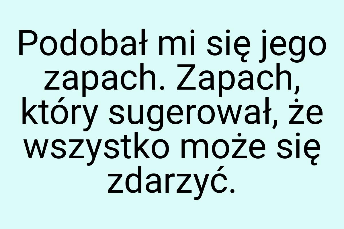 Podobał mi się jego zapach. Zapach, który sugerował, że