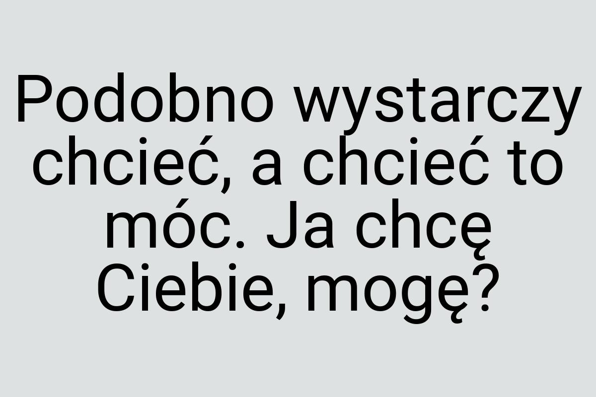 Podobno wystarczy chcieć, a chcieć to móc. Ja chcę Ciebie