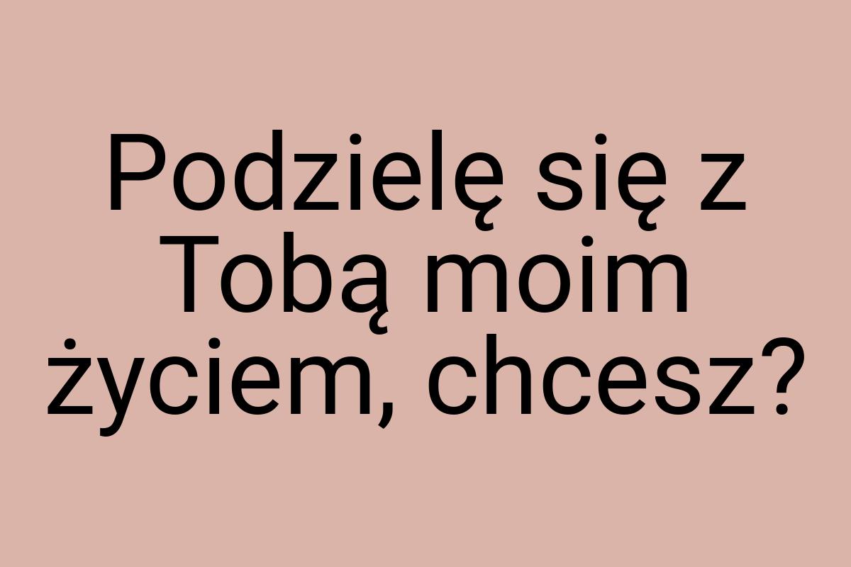 Podzielę się z Tobą moim życiem, chcesz