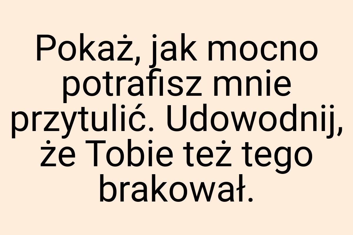 Pokaż, jak mocno potrafisz mnie przytulić. Udowodnij, że