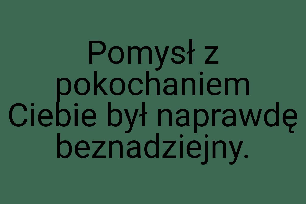 Pomysł z pokochaniem Ciebie był naprawdę beznadziejny