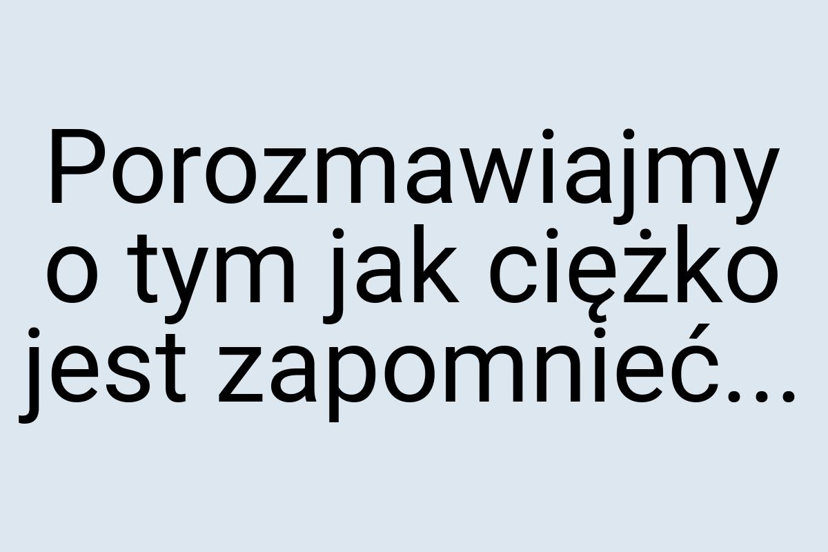 Porozmawiajmy o tym jak ciężko jest zapomnieć